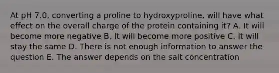 At pH 7.0, converting a proline to hydroxyproline, will have what effect on the overall charge of the protein containing it? A. It will become more negative B. It will become more positive C. It will stay the same D. There is not enough information to answer the question E. The answer depends on the salt concentration