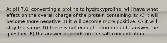 At pH 7.0, converting a proline to hydroxyproline, will have what effect on the overall charge of the protein containing it? A) it will become more negative B) it will become more positive. C) it will stay the same. D) there is not enough information to answer the question. E) the answer depends on the salt concentration.