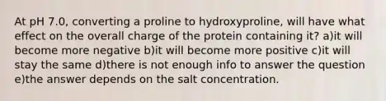 At pH 7.0, converting a proline to hydroxyproline, will have what effect on the overall charge of the protein containing it? a)it will become more negative b)it will become more positive c)it will stay the same d)there is not enough info to answer the question e)the answer depends on the salt concentration.