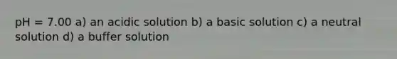 pH = 7.00 a) an acidic solution b) a basic solution c) a neutral solution d) a buffer solution