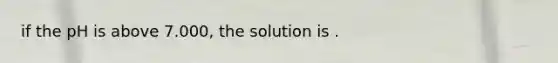 if the pH is above 7.000, the solution is .