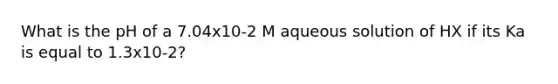 What is the pH of a 7.04x10-2 M aqueous solution of HX if its Ka is equal to 1.3x10-2?