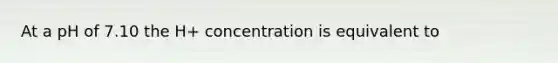 At a pH of 7.10 the H+ concentration is equivalent to