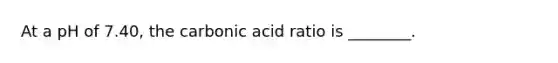 At a pH of 7.40, the carbonic acid ratio is ________.