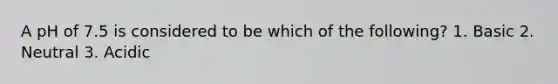 A pH of 7.5 is considered to be which of the following? 1. Basic 2. Neutral 3. Acidic