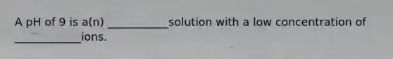 A pH of 9 is a(n) ___________solution with a low concentration of ____________ions.