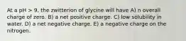 At a pH > 9, the zwitterion of glycine will have A) n overall charge of zero. B) a net positive charge. C) low solubility in water. D) a net negative charge. E) a negative charge on the nitrogen.