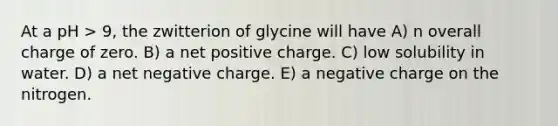 At a pH > 9, the zwitterion of glycine will have A) n overall charge of zero. B) a net positive charge. C) low solubility in water. D) a net negative charge. E) a negative charge on the nitrogen.