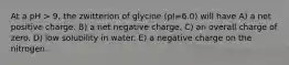 At a pH > 9, the zwitterion of glycine (pI=6.0) will have A) a net positive charge. B) a net negative charge. C) an overall charge of zero. D) low solubility in water. E) a negative charge on the nitrogen.