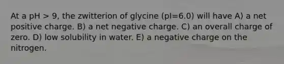 At a pH > 9, the zwitterion of glycine (pI=6.0) will have A) a net positive charge. B) a net negative charge. C) an overall charge of zero. D) low solubility in water. E) a negative charge on the nitrogen.