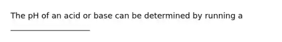 The pH of an acid or base can be determined by running a ____________________