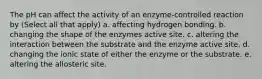 The pH can affect the activity of an enzyme-controlled reaction by (Select all that apply) a. affecting hydrogen bonding. b. changing the shape of the enzymes active site. c. altering the interaction between the substrate and the enzyme active site. d. changing the ionic state of either the enzyme or the substrate. e. altering the allosteric site.