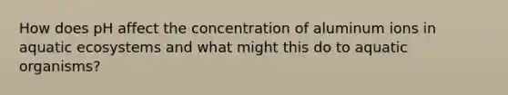 How does pH affect the concentration of aluminum ions in aquatic ecosystems and what might this do to aquatic organisms?