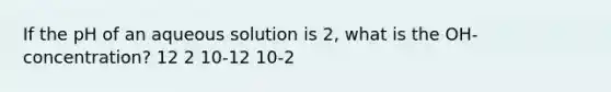 If the pH of an aqueous solution is 2, what is the OH- concentration? 12 2 10-12 10-2