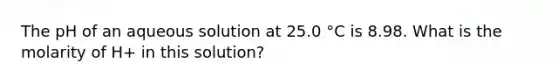 The pH of an aqueous solution at 25.0 °C is 8.98. What is the molarity of H+ in this solution?