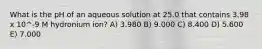 What is the pH of an aqueous solution at 25.0 that contains 3.98 x 10^-9 M hydronium ion? A) 3.980 B) 9.000 C) 8.400 D) 5.600 E) 7.000