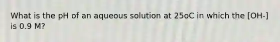 What is the pH of an aqueous solution at 25oC in which the [OH-] is 0.9 M?