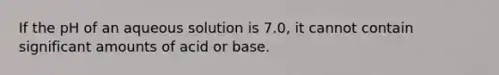 If the pH of an aqueous solution is 7.0, it cannot contain significant amounts of acid or base.