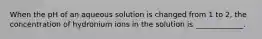 When the pH of an aqueous solution is changed from 1 to 2, the concentration of hydronium ions in the solution is _____________.