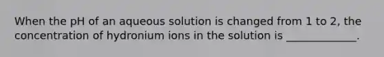 When the pH of an aqueous solution is changed from 1 to 2, the concentration of hydronium ions in the solution is _____________.