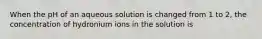 When the pH of an aqueous solution is changed from 1 to 2, the concentration of hydronium ions in the solution is