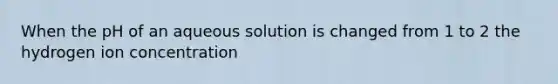 When the pH of an aqueous solution is changed from 1 to 2 the hydrogen ion concentration