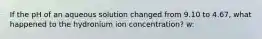 If the pH of an aqueous solution changed from 9.10 to 4.67, what happened to the hydronium ion concentration? w: