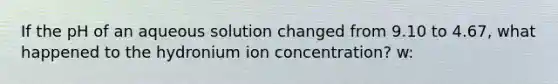 If the pH of an aqueous solution changed from 9.10 to 4.67, what happened to the hydronium ion concentration? w: