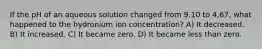 If the pH of an aqueous solution changed from 9.10 to 4.67, what happened to the hydronium ion concentration? A) It decreased. B) It increased. C) It became zero. D) It became less than zero.