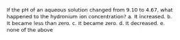 If the pH of an aqueous solution changed from 9.10 to 4.67, what happened to the hydronium ion concentration? a. It increased. b. It became less than zero. c. It became zero. d. It decreased. e. none of the above