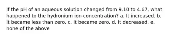 If the pH of an aqueous solution changed from 9.10 to 4.67, what happened to the hydronium ion concentration? a. It increased. b. It became less than zero. c. It became zero. d. It decreased. e. none of the above