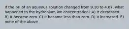 If the pH of an aqueous solution changed from 9.10 to 4.67, what happened to the hydronium ion concentration? A) It decreased. B) It became zero. C) It became less than zero. D) It increased. E) none of the above