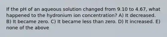 If the pH of an aqueous solution changed from 9.10 to 4.67, what happened to the hydronium ion concentration? A) It decreased. B) It became zero. C) It became less than zero. D) It increased. E) none of the above