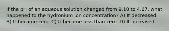 If the pH of an aqueous solution changed from 9.10 to 4.67, what happened to the hydronium ion concentration? A) It decreased. B) It became zero. C) It became less than zero. D) It increased