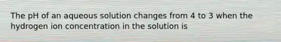 The pH of an aqueous solution changes from 4 to 3 when the hydrogen ion concentration in the solution is