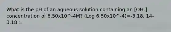 What is the pH of an aqueous solution containing an [OH-] concentration of 6.50x10^-4M? (Log 6.50x10^-4)=-3.18, 14-3.18 =