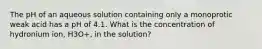 The pH of an aqueous solution containing only a monoprotic weak acid has a pH of 4.1. What is the concentration of hydronium ion, H3O+, in the solution?