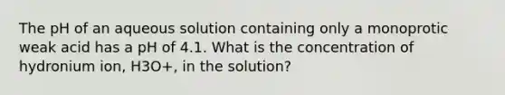 The pH of an aqueous solution containing only a monoprotic weak acid has a pH of 4.1. What is the concentration of hydronium ion, H3O+, in the solution?