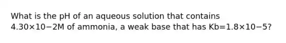 What is the pH of an aqueous solution that contains 4.30×10−2M of ammonia, a weak base that has Kb=1.8×10−5?