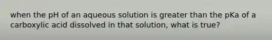 when the pH of an aqueous solution is greater than the pKa of a carboxylic acid dissolved in that solution, what is true?