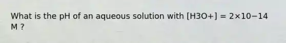 What is the pH of an aqueous solution with [H3O+] = 2×10−14 M ?