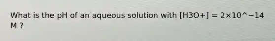 What is the pH of an aqueous solution with [H3O+] = 2×10^−14 M ?