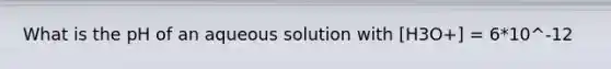 What is the pH of an aqueous solution with [H3O+] = 6*10^-12