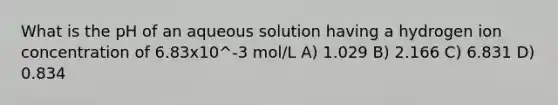 What is the pH of an aqueous solution having a hydrogen ion concentration of 6.83x10^-3 mol/L A) 1.029 B) 2.166 C) 6.831 D) 0.834