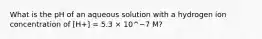 What is the pH of an aqueous solution with a hydrogen ion concentration of [H+] = 5.3 × 10^−7 M?