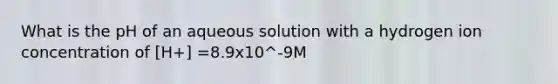 What is the pH of an aqueous solution with a hydrogen ion concentration of [H+] =8.9x10^-9M