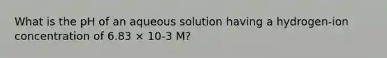 What is the pH of an aqueous solution having a hydrogen-ion concentration of 6.83 × 10-3 M?