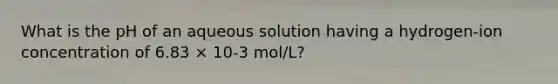 What is the pH of an aqueous solution having a hydrogen-ion concentration of 6.83 × 10-3 mol/L?