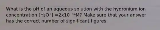 What is the pH of an aqueous solution with the hydronium ion concentration [H₃O⁺] =2x10⁻¹⁴M? Make sure that your answer has the correct number of significant figures.