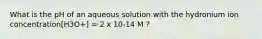 What is the pH of an aqueous solution with the hydronium ion concentration[H3O+] = 2 x 10-14 M ?